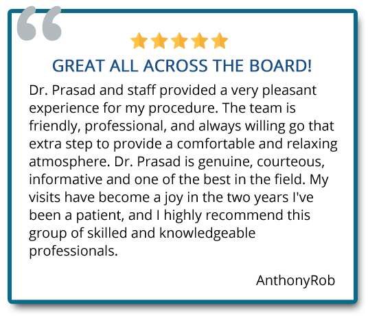 Dr. Prasad is genuine, courteous, informative and one of the best in the field. My visits have become a joy in the two years I’ve been a patient, and I highly recommend this group of skilled and knowledgeable professionals. Reviewer: Anthony