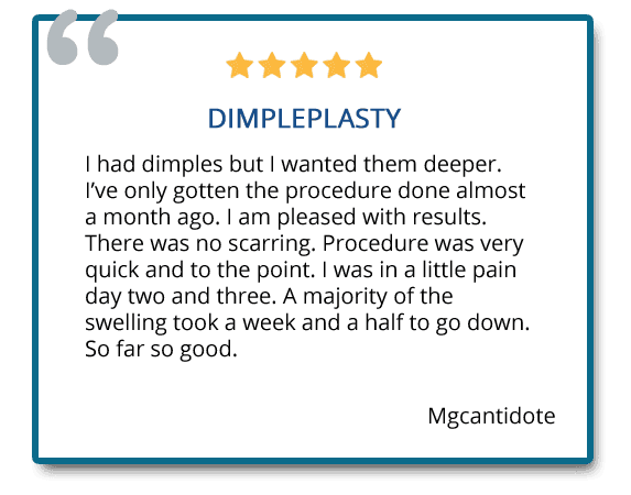 I had dimples but I wanted them deeper. I am pleased with the results. Majority of the swelling took a week and a half to go down. So far so good. Reviewer: Mgcantidote