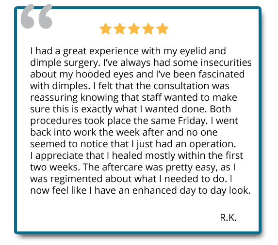 I had a great experience with my eyelid and dimple surgery. Both procedures took place same day. I now feel like I have an enhanced day to day look. Reviewer: R.K.