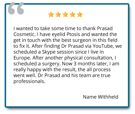 I have eyelid Ptosis and wanted the get in touch with the best surgeon in this field to fix it. Now 3 months later, I am really happy with the result, the all process went well. Dr. Prasad and his team are true professionals. Reviewer: name withheld