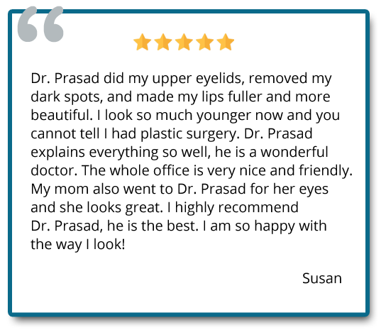 Dr. Prasad did my upper eyelids, removed my dark spots, and made my lips fuller and more beautiful. I look so much younger now and you cannot tell I had plastic surgery. Reviewer: Susan