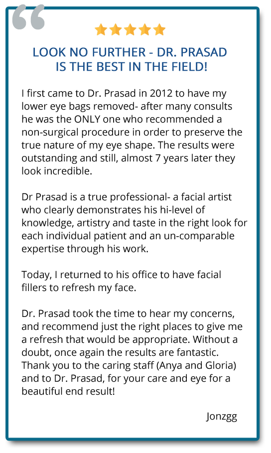 I first came to Dr. Prasad in 2012 to have my lower eye bags removed. The results were outstanding and still, almost 7 yrs later they look incredible. Today, I returned to his office to have facial fillers and without a doubt, once again the results are fantastic. Reviewer: jonzgg