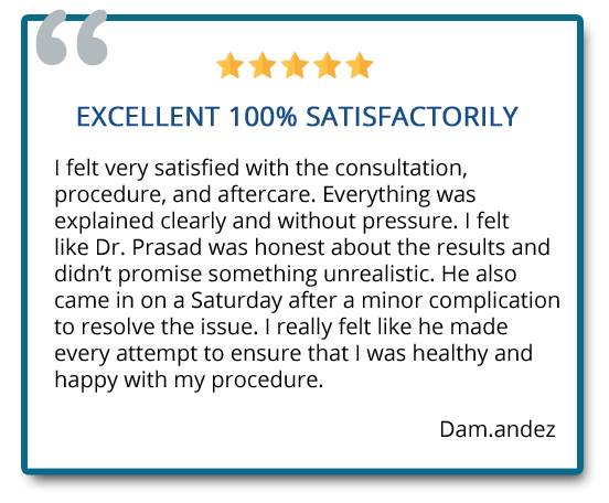 Excellent 100% satisfactorily. I felt very satisfied with the consultation, procedure, and aftercare. I felt like Dr. Prasad was honest about the results and didn’t promise something unrealistic. Reviewer: Dam.andez